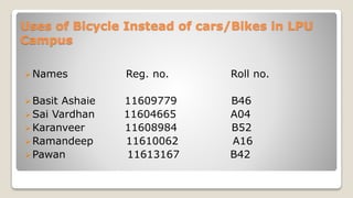 Uses of Bicycle Instead of cars/Bikes in LPU
Campus
Names Reg. no. Roll no.
Basit Ashaie 11609779 B46
Sai Vardhan 11604665 A04
Karanveer 11608984 B52
Ramandeep 11610062 A16
Pawan 11613167 B42
 