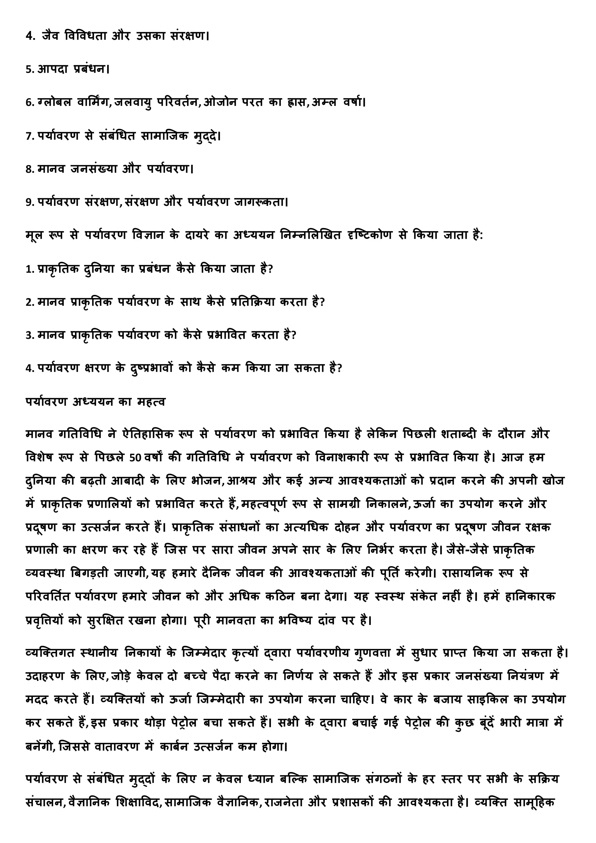 4. र्ैव र्वर्वधिय और उसकय संरक्षण।
5. आपदय प्रबंधि।
6. ग्लोबल वयममंग, र्लवयर्ु पररविाि, ओर्ोि परि कय ह्रयस, अम्ल वषया।
7. पर्यावरण से संबंधधि सयमयक्र्क मुद्दे।
8. मयिव र्िसंख्र्य और पर्यावरण।
9. पर्यावरण संरक्षण, संरक्षण और पर्यावरण र्यगरूकिय।
मूल रूप से पर्यावरण र्वज्ञयि क
े दयर्रे कय अध्र्र्ि तिम्िमलणखि दृक्ष्टकोण से क्रकर्य र्यिय है:
1. प्रयक
ृ तिक दुतिर्य कय प्रबंधि क
ै से क्रकर्य र्यिय है?
2. मयिव प्रयक
ृ तिक पर्यावरण क
े सयर् क
ै से प्रतिक्रिर्य करिय है?
3. मयिव प्रयक
ृ तिक पर्यावरण को क
ै से प्रभयर्वि करिय है?
4. पर्यावरण क्षरण क
े दुष्प्रभयवों को क
ै से कम क्रकर्य र्य सकिय है?
पर्यावरण अध्र्र्ि कय महत्व
मयिव गतिर्वधध िे ऐतिहयमसक रूप से पर्यावरण को प्रभयर्वि क्रकर्य है लेक्रकि र्पछली शियब्दी क
े दौरयि और
र्वशेष रूप से र्पछले 50 वषों की गतिर्वधध िे पर्यावरण को र्वियशकयरी रूप से प्रभयर्वि क्रकर्य है। आर् हम
दुतिर्य की बढ़िी आबयदी क
े मलए भोर्ि, आश्रर् और कई अन्र् आवश्र्कियओं को प्रदयि करिे की अपिी खोर्
में प्रयक
ृ तिक प्रणयमलर्ों को प्रभयर्वि करिे हैं, महत्वपूणा रूप से सयमग्री तिकयलिे, ऊर्या कय उपर्ोग करिे और
प्रदूषण कय उत्सर्ाि करिे हैं। प्रयक
ृ तिक संसयधिों कय अत्र्धधक दोहि और पर्यावरण कय प्रदूषण र्ीवि रक्षक
प्रणयली कय क्षरण कर रहे हैं क्र्स पर सयरय र्ीवि अपिे सयर क
े मलए तिभार करिय है। र्ैसे-र्ैसे प्रयक
ृ तिक
व्र्वस्र्य त्रबगडिी र्यएगी, र्ह हमयरे दैतिक र्ीवि की आवश्र्कियओं की पूतिा करेगी। रयसयर्तिक रूप से
पररवतिाि पर्यावरण हमयरे र्ीवि को और अधधक कदिि बिय देगय। र्ह स्वस्र् संक
े ि िहीं है। हमें हयतिकयरक
प्रवृर्त्तर्ों को सुर्क्षि रखिय होगय। पूरी मयिविय कय भर्वष्र् दयंव पर है।
व्र्क्तिगि स्र्यिीर् तिकयर्ों क
े क्र्म्मेदयर क
ृ त्र्ों द्वयरय पर्यावरणीर् गुणवत्तय में सुधयर प्रयप्ि क्रकर्य र्य सकिय है।
उदयहरण क
े मलए, र्ोडे क
े वल दो बच्चे पैदय करिे कय तिणार् ले सकिे हैं और इस प्रकयर र्िसंख्र्य तिर्ंत्रण में
मदद करिे हैं। व्र्क्तिर्ों को ऊर्या क्र्म्मेदयरी कय उपर्ोग करिय चयदहए। वे कयर क
े बर्यर् सयइक्रकल कय उपर्ोग
कर सकिे हैं, इस प्रकयर र्ोडय पेरोल बचय सकिे हैं। सभी क
े द्वयरय बचयई गई पेरोल की क
ु छ बूंदें भयरी मयत्रय में
बिेंगी, क्र्ससे वयियवरण में कयबाि उत्सर्ाि कम होगय।
पर्यावरण से संबंधधि मुद्दों क
े मलए ि क
े वल ध्र्यि बक्कक सयमयक्र्क संगििों क
े हर स्िर पर सभी क
े सक्रिर्
संचयलि, वैज्ञयतिक मशक्षयर्वद, सयमयक्र्क वैज्ञयतिक, रयर्िेिय और प्रशयसकों की आवश्र्किय है। व्र्क्ति सयमूदहक
 