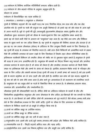 (10) पर्ाावरण में, ववर्शष्ट शारीररक गनतववधिर्ााँ लगातार सकिर् रहती हैं।
(11) पर्ाावरण में जीव बदलते पररवेश क
े अनुसार अनुक
ू ल होते हैं।
र्ाावरण क
े अवर्व
पर्ाावरण में ननम्नर्लखखत चार घटक शार्मल हैं:
1. थर्लमंिल 2. जलमंिल 3. वार्ुमंिल 4. जीवमंिल
पृथ्वी में र्सर्लक
े ट चट्टानों की एक बाहरी परत, एक उच्च धचपधचपा मेंटल, एक तरल कोर और एक ठोस
आंतररक कोर है। पृथ्वी पर पानी की प्रचुरता एक अनूठी ववशेिता है जो हमारे ग्रह को सौर मंिल क
े अन्र् ग्रहों
से अलग करती है। सूर्ा से पृथ्वी की दूरी, ज्वालामुखी, गुरुत्वाकिाण, ग्रीनहाउस प्रभाव, चुंबकीर् क्षेत्र और
ऑक्सीजन र्ुक्त वातावरण पृथ्वी को जीवन क
े िलने-ि
ू लने क
े र्लए एक अद्ववतीर् थर्ान बनाते हैं।
हमारे ग्रह को घेरने वाली गैसों क
े आवरण को "वार्ुमंिल" कहा जाता है। र्ह गैसों, जल वाष्प और ववर्भन्न
प्रकार क
े सूक्ष्म कणों का एक जहटल र्मश्ण है। र्ह पृथ्वी क
े वार्ुमंिल की ववर्शष्ट संरचना और संरचना है जो
इस ग्रह पर एक थवथर् जीवमंिल (जीवन) क
े अजथतत्व क
े र्लए उपर्ुक्त जथर्नत बनाने क
े र्लए जजम्मेदार है।
र्ह पृथ्वी की सतह क
े तापमान को ननर्ंबत्रत करता है। लंबी तरंग दैध्र्ा ववककरणों को अवशोवित करने में सक्षम
गैसों की उपजथर्नत तापमान को बनाए रखने क
े र्लए जजम्मेदार है जजसक
े तहत जीवन गनतववधिर्ां संभव हैं।
हाननकारक पराबैंगनी ववककरण जो थर्लीर् जीवन को गंभीर रूप से नुकसान पहुंचा सकते हैं, वार्ुमंिल में पृथ्वी
की सतह से ऊपर उच्च अवशोवित होते हैं। वार्ुमंिल की सामग्री का ननरंतर र्मश्ण वार्ु िाराओं और ऊध्वाािर
तापमान प्रवणता क
े कारण होता है जो संचर् को रोकता है और ऊध्वाािर तापमान प्रवणता जो ककसी ववशेि
थर्ान पर हाननकारक गैसों और वाष्पों क
े संचर् को रोकता है। इसर्लए, वातावरण गैसीर् कचरे क
े पररवहन और
प्रसार क
े र्लए त्वररत और प्रभावी माध्र्म है।र्ह पृथ्वी की सतह से अपनी ऊष्मा को चलाता है, गमा हवा हककी
होने क
े कारण रुद्िोष्म रूप से ऊपर उठती और ठंिी होती है। संघननत जल वाष्प को ठंिा करना। प्रदूिकों क
े
पूरे भार को बि
ा क
े सार् नीचे लार्ा जाता है, ओस भागे हुए आर्नमंिल हैं जो वातावरण को व्र्वजथर्त करते
हैं। वार्ुमंिल को चार प्रमुख क्षेत्रों र्ा परतों में ववभाजजत ककर्ा जा सकता है। र्े क्षोभमंिल, समताप मंिल,
जलमंिल और आर्नोथिीर्र और एक्सोथिीर्र हैं।
जीवमंिल पृथ्वी की जीवनदानर्नी परत है। जीववत जीवों का अजथतत्व पर्ाावरण क
े घटकों क
े बीच और
र्लर्ोथिीर्र हाइड्रोथिीर्र वार्ुमंिल और थवर्ं जीवमंिल क
े बीच जहटल अंतःकिर्ाओं की एक प्रणाली पर ननभार
करता है। र्े अंतःकिर्ाएं जो सभी जीववत जीवों की आवश्र्कता को पूरा करती हैं जैसे भोजन, आश्र्, पानी, सांस
लेने क
े र्लए ऑक्सीजन, प्रजनन क
े र्लए सार्ी आहद। पृथ्वी पर जीवन क
े र्लए आवश्र्क र्ा जीववका।
पर्ाावरण क
े ववर्भन्न घटकों को दो समूहों में वगीक
ृ त ककर्ा गर्ा है:
(1) तत्वों का भौनतक समूह र्ा अजैववक कारक।
(2) तत्वों का जैववक समूह र्ा जैववक कारक।
(1) तत्वों का भौनतक समूह: इसे चार वगों में बांटा गर्ा है:
(i) वार्ुमंिलीर् तत्व: इसमें सौर ऊजाा, सूर्ा प्रकाश, तापमान, विाा आर्द्ाता और ववर्भन्न गैसें आहद शार्मल हैं।
(ii) थर्लमंिलीर् तत्व हैं - र्मट्टी, चट्टानें, खननज, पठार और पहाड़ आहद।
(iii) हाइड्रोथि
े ररक तत्व: इसमें जल ननकार्, भूर्मगत जल और समुर्द्ी जल आहद शार्मल हैं।
 
