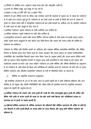 (iv) जथर्नत से संबंधित तत्व: उदाहरण पहाड़, पठार, खेत और महाद्वीप आहद हैं।
(2) तत्वों का जैववक समूह: इस समूह क
े चार वगा हैं:
(i) मनुष्र् (ii) पशु (iii) पौिे और पेड़ (iv) सूक्ष्म जीव।
पर्ाावरण क
े इन जैववक तत्वों का जीवन चि उपरोक्त तत्वों की सहार्ता से सुचारू रूप से चलता है। पर्ाावरण
क
े र्े सभी तत्व परथपर जुड़े हुए हैं। पर्ाावरण क
े इन सभी तत्वों र्ा इनमें से ककसी भी तत्व क
े अभाव में
पृथ्वी पर जीवन संभव नहीं है सांथक
ृ नतक पर्ाावरण भी इन सभी कारकों का अर्भन्न अंग है। इसर्लए, पर्ाावरण
क
े सभी तत्वों को तीन समूहों में बांटा गर्ा है:
(1) भौनतक पर्ाावरण: इसमें पर्ाावरण क
े सभी अजैववक तत्व शार्मल हैं।
(2) जैववक पर्ाावरण: इसमें पर्ाावरण क
े सभी जीव शार्मल हैं।
(3) सांथक
ृ नतक वातावरण: इसमें सभी मानव ननर्मात पररदृश्र् शार्मल हैं जैसे, सड़क, रेल, हवाई जहाज, जहाज,
आहद। इसमें मानव समुदार्ों क
े िमा, जीवन थतर, रीनत-ररवाज और समाज की परंपरा आहद भी शार्मल हैं।
पर्ाावरण का वगीकरण
पर्ाावरण क
े जीववत और ननजीव घटकों का अजथतत्व और व्र्वहार भौनतक, रासार्ननक, भौगोर्लक और जैववक
ववज्ञान क
े ननर्मों द्वारा कवर ककर्ा जाता है। मानव व्र्वहार और मानव समाज का प्रबंिन मनोवैज्ञाननक,
राजनीनतक और सामाजजक ववज्ञानों द्वारा कवर ककर्ा जाता है। मनुष्र् अक
े ले और अलग-अलग जीववत प्राणी
नहीं रह सकता। जजस प्राक
ृ नतक प्रणाली में मनुष्र् अन्र् सभी प्रजानतर्ों क
े सार् मौजूद है, उसे थवथर् और
कार्ाात्मक अवथर्ा में बनाए रखा जाना चाहहए। पर्ाावरण उन सभी भौनतक और जैववक जथर्नतर्ों का समुच्चर्
है जो पर्ाावरण क
े सभी जीवों की किर्ा और प्रनतकिर्ा को प्रभाववत करते हैं। पर्ाावरण को मोटे तौर पर प्रर्म
भौनतक पर्ाावरण और द्ववतीर् सांथक
ृ नतक पर्ाावरण क
े वगों में ववभाजजत ककर्ा जा सकता है।
(I) भौनतक र्ा प्राक
ृ नतक वातावरण (वार्ुमंिल)
इसे प्रार्र्मक वातावरण क
े रूप में भी जाना जाता है। इसमें प्रक
ृ नत की वे सभी शजक्तर्ां, प्रकिर्ाएं और तत्व
शार्मल हैं जो मनुष्र् और उसकी गनतववधिर्ों और जीवन शैली को प्रभाववत करते हैं। प्राक
ृ नतक वातावरण
मनुष्र् को प्रक
ृ नत की अनुपम देन है।
(1) भौतिक पर्यावरण की ियकिें: सौर ऊर्या, पृथ्वी की पपडी की गति, ज्वयलयमुखी, भूक
ं प, पृथ्वी की वयर्षाक और
दैतिक गति आदद क
े कयरण पृथ्वी की सिह पर पेश होिे वयली सभी क्रिर्यएं और प्रतिक्रिर्यएं प्रत्र्क्ष र्य
अप्रत्र्क्ष रूप से पृथ्वी पर प्रभयव डयलिी हैं।
(2) प्रक्रिर्यएँ भौतिक वयियवरण हैं: भौतिक वयियवरण की प्रक्रिर्यएँ सीधे भौतिक वयियवरण की शक्ति से होिी हैं।
र्ल तिकयर्ों में गति, पृथ्वी, ममट्टी कय कटयव, र्ीवों कय र्न्म, र्वकयस और मृत्र्ु सभी भौतिक पर्यावरण की
प्रक्रिर्यएं हैं।
 