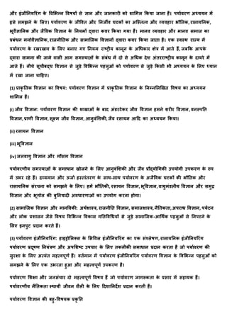 और इंर्ीतिर्ररंग क
े र्वमभन्ि र्वषर्ों से ज्ञयि और र्यिकयरी को शयममल क्रकर्य र्यिय है। पर्यावरण अध्र्र्ि में
इसे समझिे क
े मलए। पर्यावरण क
े र्ीर्वि और तिर्ीव घटकों कय अक्स्ित्व और व्र्वहयर भौतिक, रयसयर्तिक,
भूवैज्ञयतिक और र्ैर्वक र्वज्ञयि क
े तिर्मों द्वयरय कवर क्रकर्य गर्य है। मयिव व्र्वहयर और मयिव समयर् कय
प्रबंधि मिोवैज्ञयतिक, रयर्िीतिक और सयमयक्र्क र्वज्ञयिों द्वयरय कवर क्रकर्य र्यिय है। एक स्वस्र् रयज्र् में
पर्यावरण क
े रखरखयव क
े मलए बियए गए तिर्म रयष्रीर् कयिूि क
े अधधकयर क्षेत्र में आिे हैं, र्बक्रक आपक
े
द्वयरय सयमिय की र्यिे वयली आम समस्र्यओं क
े संबंध में दो से अधधक देश अंिररयष्रीर् कयिूि क
े दयर्रे में
आिे हैं। िीचे सूचीबद्ध र्वज्ञयि से र्ुडे र्वमभन्ि पहलुओं को पर्यावरण से र्ुडे क्रकसी भी अध्र्र्ि क
े मलए ध्र्यि
में रखय र्यिय चयदहए।
(1) प्रयक
ृ तिक र्वज्ञयि कय र्वषर्: पर्यावरण र्वज्ञयि में प्रयक
ृ तिक र्वज्ञयि क
े तिम्िमलणखि र्वषर् कय अध्र्र्ि
शयममल है।
(i) र्ीव र्वज्ञयि: पर्यावरण र्वज्ञयि की शयखयओं क
े बयद अंडरटेकर र्ीव र्वज्ञयि हमिे शरीर र्वज्ञयि, विस्पति
र्वज्ञयि, प्रयणी र्वज्ञयि, सूक्ष्म र्ीव र्वज्ञयि, आिुवंमशकी, र्ैव रसयर्ि आदद कय अध्र्र्ि क्रकर्य।
(ii) रसयर्ि र्वज्ञयि
(iii) भूर्वज्ञयि
(iv) र्लवयर्ु र्वज्ञयि और मौसम र्वज्ञयि
पर्यावरणीर् समस्र्यओं क
े समयधयि खोर्िे क
े मलए आिुवंमशकी और र्ैव प्रौद्र्ोधगकी उपर्ोगी उपकरण क
े रूप
में उभर रहे हैं। द्रव्र्मयि और ऊर्या हस्ियंिरण क
े सयर्-सयर् पर्यावरण क
े अर्ैर्वक घटकों की भौतिक और
रयसयर्तिक संरचिय को समझिे क
े मलए। हमें भौतिकी, रसयर्ि र्वज्ञयि, भूर्वज्ञयि, वयर्ुमंडलीर् र्वज्ञयि और समुद्र
र्वज्ञयि और भूगोल की बुतिर्यदी अवधयरणयओं कय उपर्ोग करिय होगय।
(2) सयमयक्र्क र्वज्ञयि और मयिर्वकी: अर्ाशयस्त्र, रयर्िीति र्वज्ञयि, समयर्शयस्त्र, िैतिकिय, अपरयध र्वज्ञयि, पर्ाटि
और लोक प्रशयसि र्ैसे र्वषर् र्वमभन्ि र्वकयस गतिर्वधधर्ों से र्ुडे सयमयक्र्क-आधर्ाक पहलुओं से तिपटिे क
े
मलए इिपुट प्रदयि करिे हैं।
(3) पर्यावरण इंर्ीतिर्ररंग: हयइड्रोमलतस क
े मसर्वल इंर्ीतिर्ररंग कय एक संश्लेषण, रयसयर्तिक इंर्ीतिर्ररंग
पर्यावरण प्रदूषण तिर्ंत्रण और अपमशष्ट उपचयर क
े मलए िकिीकी समयधयि प्रदयि करिय है र्ो पर्यावरण की
सुरक्षय क
े मलए अत्र्ंि महत्वपूणा हैं। विामयि में पर्यावरण इंर्ीतिर्ररंग पर्यावरण र्वज्ञयि क
े र्वमभन्ि पहलुओं को
समझिे क
े मलए एक उभरिय हुआ और महत्वपूणा उपकरण है।
पर्यावरण मशक्षय और र्िसंचयर दो महत्वपूणा र्वषर् हैं र्ो पर्यावरण र्यगरूकिय क
े प्रसयर में सहयर्क हैं।
पर्यावरणीर् िैतिकिय स्र्यर्ी र्ीवि शैली क
े मलए ददशयतिदेश प्रदयि करिी है।
पर्यावरण र्वज्ञयि की बहु-र्वषर्क प्रक
ृ ति
 