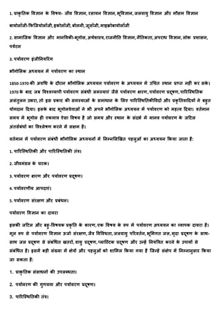 1. प्रयक
ृ तिक र्वज्ञयि क
े र्वषर्- र्ीव र्वज्ञयि, रसयर्ि र्वज्ञयि, भूर्वज्ञयि, र्लवयर्ु र्वज्ञयि और मौसम र्वज्ञयि
बयर्ोलॉर्ी-क्रफक्र्र्ोलॉर्ी, इकोलॉर्ी, बोलिी, र्ूलॉर्ी, मयइिोबयर्ोलॉर्ी
2. सयमयक्र्क र्वज्ञयि और मयिर्वकी-भूगोल, अर्ाशयस्त्र, रयर्िीति र्वज्ञयि, िैतिकिय, अपरयध र्वज्ञयि, लोक प्रशयसि,
पर्ाटि
3. पर्यावरण इंर्ीतिर्ररंग
भौगोमलक अध्र्र्ि में पर्यावरण कय स्र्यि
1850-1970 की अवधध क
े दौरयि भौगोमलक अध्र्र्ि पर्यावरण क
े अध्र्र्ि में उधचि स्र्यि प्रयप्ि िहीं कर सक
े ।
1970 क
े बयद र्ब र्वश्वव्र्यपी पर्यावरण संबंधी समस्र्यएं र्ैसे पर्यावरण क्षरण, पर्यावरण प्रदूषण, पयररक्स्र्तिक
असंिुलि उभरय, िो इस प्रकयर की समस्र्यओं क
े समयधयि क
े मलए पयररक्स्र्तिकीर्वदों और प्रक
ृ तिवयददर्ों िे बहुि
र्ोगदयि ददर्य। इसक
े बयद भूगोलवेत्तयओं िे भी अपिे भौगोमलक अध्र्र्ि में पर्यावरण को महत्व ददर्य। विामयि
समर् में भूगोल ही एकमयत्र ऐसय र्वषर् है र्ो समर् और स्र्यि क
े संदभा में मयिव पर्यावरण क
े र्दटल
अंिसंबंधों कय र्वश्लेषण करिे में सक्षम है।
विामयि में पर्यावरण संबंधी भौगोमलक अध्र्र्िों में तिम्िमलणखि पहलुओं कय अध्र्र्ि क्रकर्य र्यिय है:
1. पयररक्स्र्तिकी और पयररक्स्र्तिकी िंत्र।
2. र्ीवमंडल क
े घटक।
3. पर्यावरण क्षरण और पर्यावरण प्रदूषण।
4. पर्यावरणीर् आपदयएं।
5. पर्यावरण संरक्षण और प्रबंधि।
पर्यावरण र्वज्ञयि कय दयर्रय
इसकी र्दटल और बहु-र्वषर्क प्रक
ृ ति क
े कयरण, एक र्वषर् क
े रूप में पर्यावरण अध्र्र्ि कय व्र्यपक दयर्रय है।
मूल रूप से पर्यावरण र्वज्ञयि ऊर्या संरक्षण, र्ैव र्वर्वधिय, र्लवयर्ु पररविाि, भूममगि र्ल, मृदय प्रदूषण क
े सयर्-
सयर् र्ल प्रदूषण से संबंधधि खिरों, वयर्ु प्रदूषण, प्लयक्स्टक प्रदूषण और उन्हें तिर्ंत्रत्रि करिे क
े उपयर्ों से
संबंधधि है। इसमें बडी संख्र्य में क्षेत्रों और पहलुओं को शयममल क्रकर्य गर्य है क्र्न्हें संक्षेप में तिम्ियिुसयर क्रकर्य
र्य सकिय है:
1. प्रयक
ृ तिक संसयधिों की उपलब्धिय।
2. पर्यावरण की गुणवत्तय और पर्यावरण प्रदूषण।
3. पयररक्स्र्तिकी िंत्र।
 