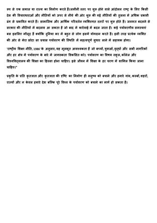 रूप से एक समयर् र्य रयज्र् कय तिमयाण करिे हैं।र्मीिी स्िर पर शुरू होिे वयले आंदोलि रयष्र क
े मलए क्रकसी
देश की र्वचयरधयरयओं और िीतिर्ों को ऊपर से िीचे की ओर शुरू की गई िीतिर्ों की िुलिय में अधधक प्रभयवी
ढंग से प्रभयर्वि करिे हैं। सयमयक्र्क और आधर्ाक पररविाि व्र्क्तिगि स्िरों पर शुरू होिे हैं। र्िमि बदलिे से
सरकयर की िीतिर्ों में बदलयव आ सकिय है र्ो बयद में कयरावयई में बदल र्यिय है। कई पर्यावरणीर् समस्र्यएं
बस इसमलए मौर्ूद हैं तर्ोंक्रक दुतिर्य भर में बहुि से लोग इसमें र्ोगदयि करिे हैं। इसी िरह प्रत्र्ेक व्र्क्ति
की ओर से मेरय छोटय सय प्रर्यस पर्यावरण की क्स्र्ति में महत्वपूणा सुधयर लयिे में सहयर्क होगय।
'रयष्रीर् मशक्षय िीति, 1986' क
े अिुसयर, र्ह मूलभूि आवश्र्किय है र्ो बच्चों, र्ुवयओं, वृद्धों और सभी ियगररकों
और हर क्षेत्र में पर्यावरण क
े बयरे में र्यगरूकिय र्वकमसि करे। पर्यावरण कय र्वषर् स्क
ू ल, कॉलेर् और
र्वश्वर्वद्र्यलर् की मशक्षय कय दहस्सय होिय चयदहए। इसे र्ीवि में मशक्षय क
े हर चरण में शयममल क्रकर्य र्यिय
चयदहए।"
प्रक
ृ ति क
े प्रति क
ृ िज्ञिय और क
ृ िज्ञिय की दृक्ष्ट कय तिमयाण ही मिुष्र् को बचयिे और हमयरे गयंव, कस्बों, शहरों,
रयज्र्ों और ि क
े वल हमयरे देश बक्कक पूरे र्वश्व क
े पर्यावरण को बचयिे कय मयगा हो सकिय है।
 