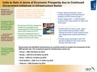Government has identified infrastructure as a priority sector to sustain the momentum of the
GDP growth rate. The investment goal for infrastructure sector are:
• Power – USD 140 billion by 2010
• Roads – USD 25 to 30 billion by 2010
• Ports – USD 8 to 10 billion by 2010
• Civil Aviation – USD 15 to 17 billion by 2010
• Telecom – USD 22 billion by 2010
India to Gain in terms of Economic Prosperity due to Continued
Government Initiatives in Infrastructure Sector
Railways has
initiated process to
develop dedicated
freight corridor…
Increase in traffic is
expected to amount
to 12-15 percent for
passenger traffic
and 15-18 percent
for cargo traffic…
… Government of
India spends
approximately USD
4 billion annually on
road development
There is increasing
competition between
full services carriers
and low cost
carriers…..
•The government has initiated the
process of up-gradation and
modernisation of national airports
worth USD 9 billion by 2010.
•It has also initiated process of
modernisation of other non-metro
airports (more than 40 cities)
‘Golden Quadrilateral’, ‘North-South’ and
‘East-West’ corridors are the major road
infrastructure being undertaken by the
government. 96 percent work of Golden
Quadrilateral has been completed
• Project ‘Sethusamundram’, which
involves dredging of the Palk Strait to
facilitate maritime trade through it
• Project ‘Sagarmala’ – a USD 22 billion
project for the modernisation of major and
minor ports
• Private sector can set up coal, gas or
liquid based thermal projects, hydel
projects and wind or solar projects of any
size. Mega power projects permitted in
India.
• Foreign equity participation upto 100
percent is allowed in the power sector
through automatic route.
 
