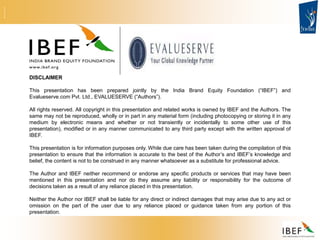 DISCLAIMER
This presentation has been prepared jointly by the India Brand Equity Foundation (“IBEF”) and
Evalueserve.com Pvt. Ltd., EVALUESERVE (“Authors”).
All rights reserved. All copyright in this presentation and related works is owned by IBEF and the Authors. The
same may not be reproduced, wholly or in part in any material form (including photocopying or storing it in any
medium by electronic means and whether or not transiently or incidentally to some other use of this
presentation), modified or in any manner communicated to any third party except with the written approval of
IBEF.
This presentation is for information purposes only. While due care has been taken during the compilation of this
presentation to ensure that the information is accurate to the best of the Author’s and IBEF’s knowledge and
belief, the content is not to be construed in any manner whatsoever as a substitute for professional advice.
The Author and IBEF neither recommend or endorse any specific products or services that may have been
mentioned in this presentation and nor do they assume any liability or responsibility for the outcome of
decisions taken as a result of any reliance placed in this presentation.
Neither the Author nor IBEF shall be liable for any direct or indirect damages that may arise due to any act or
omission on the part of the user due to any reliance placed or guidance taken from any portion of this
presentation.
 