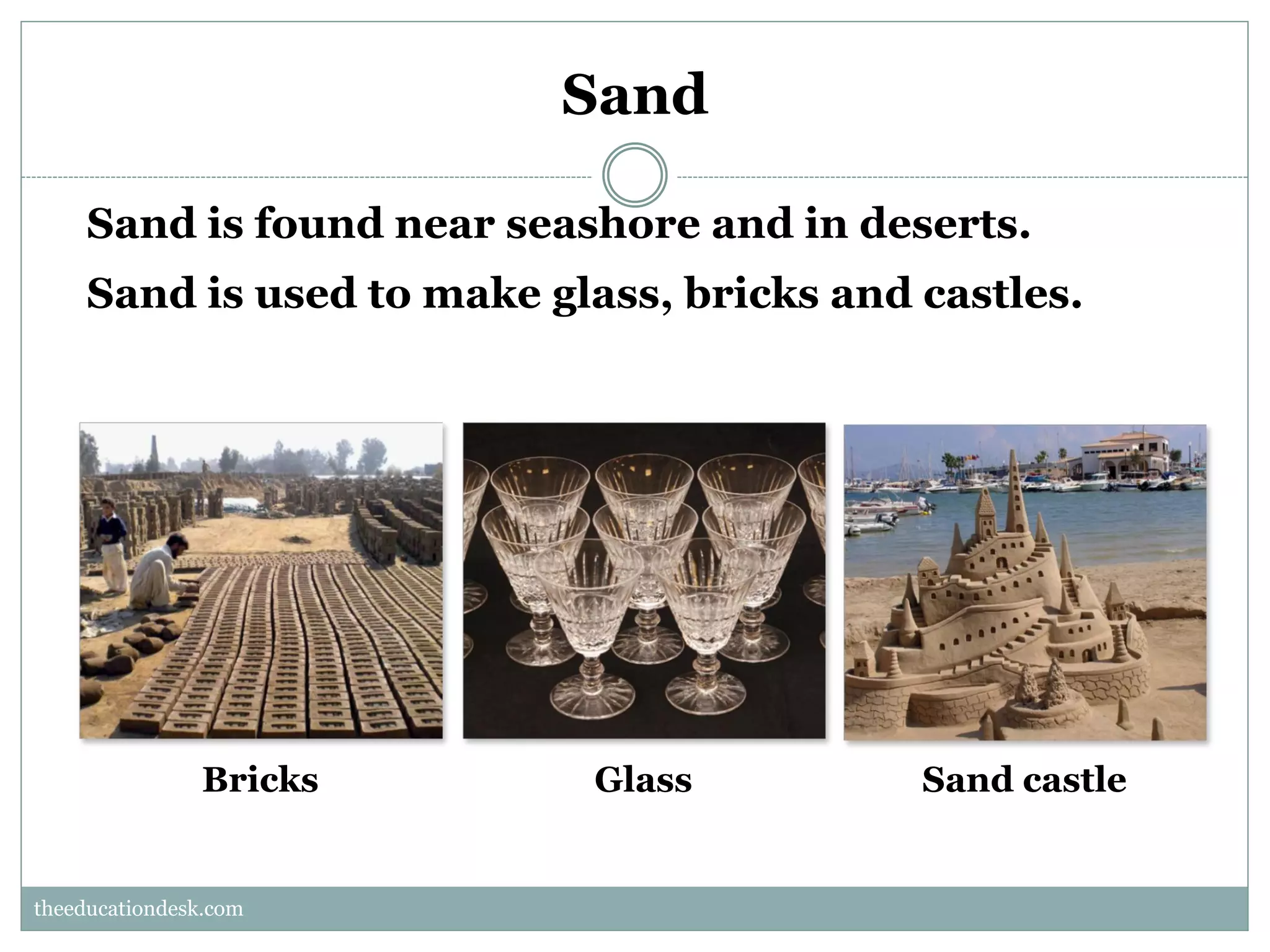 Sand
Sand is found near seashore and in deserts.
Sand is used to make glass, bricks and castles.

Bricks

Glass

Sand castle

theeducationdesk.com
theeducationdesk.com

 