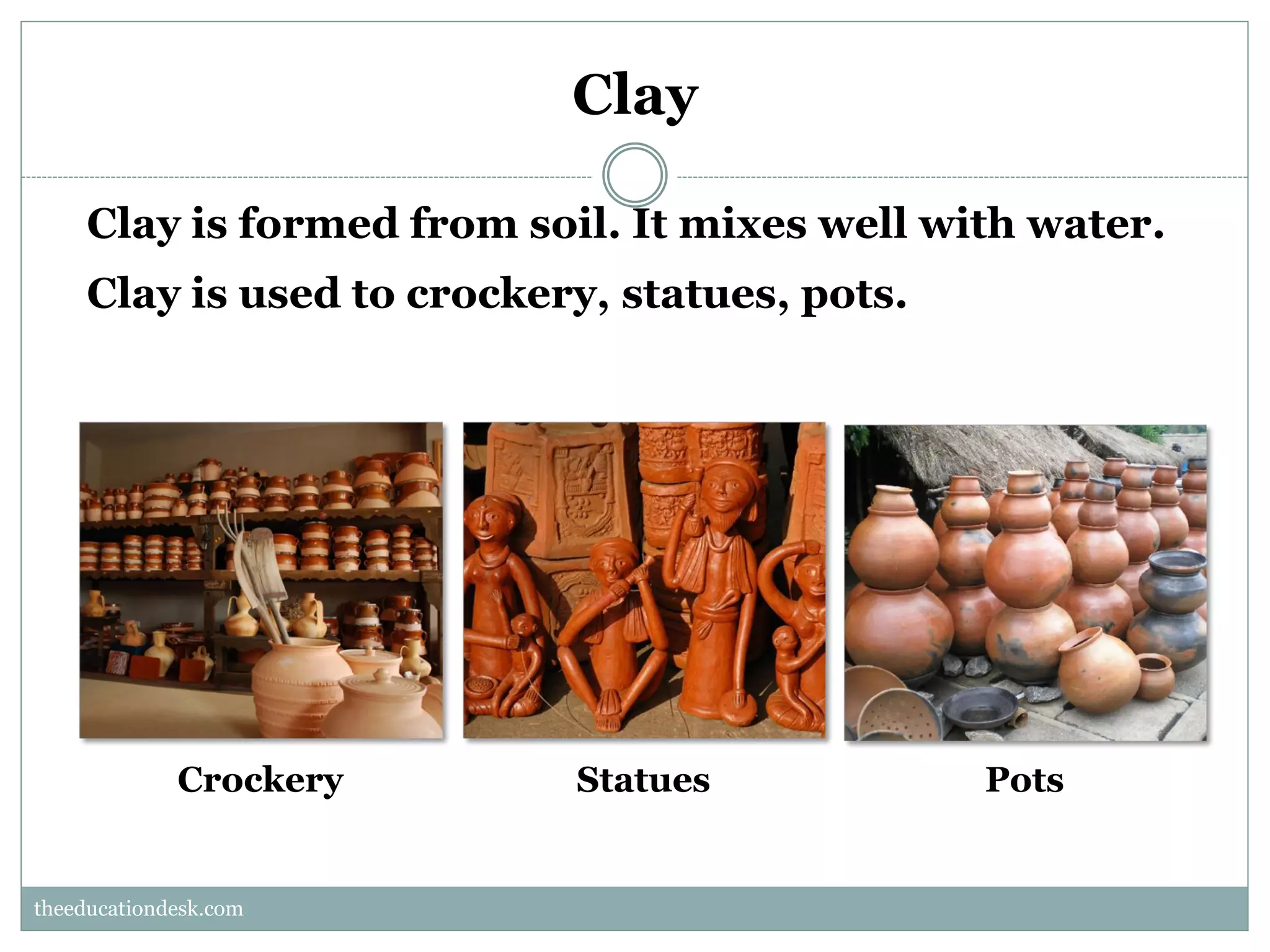 Clay
Clay is formed from soil. It mixes well with water.
Clay is used to crockery, statues, pots.

Crockery

Statues

Pots

theeducationdesk.com
theeducationdesk.com

 