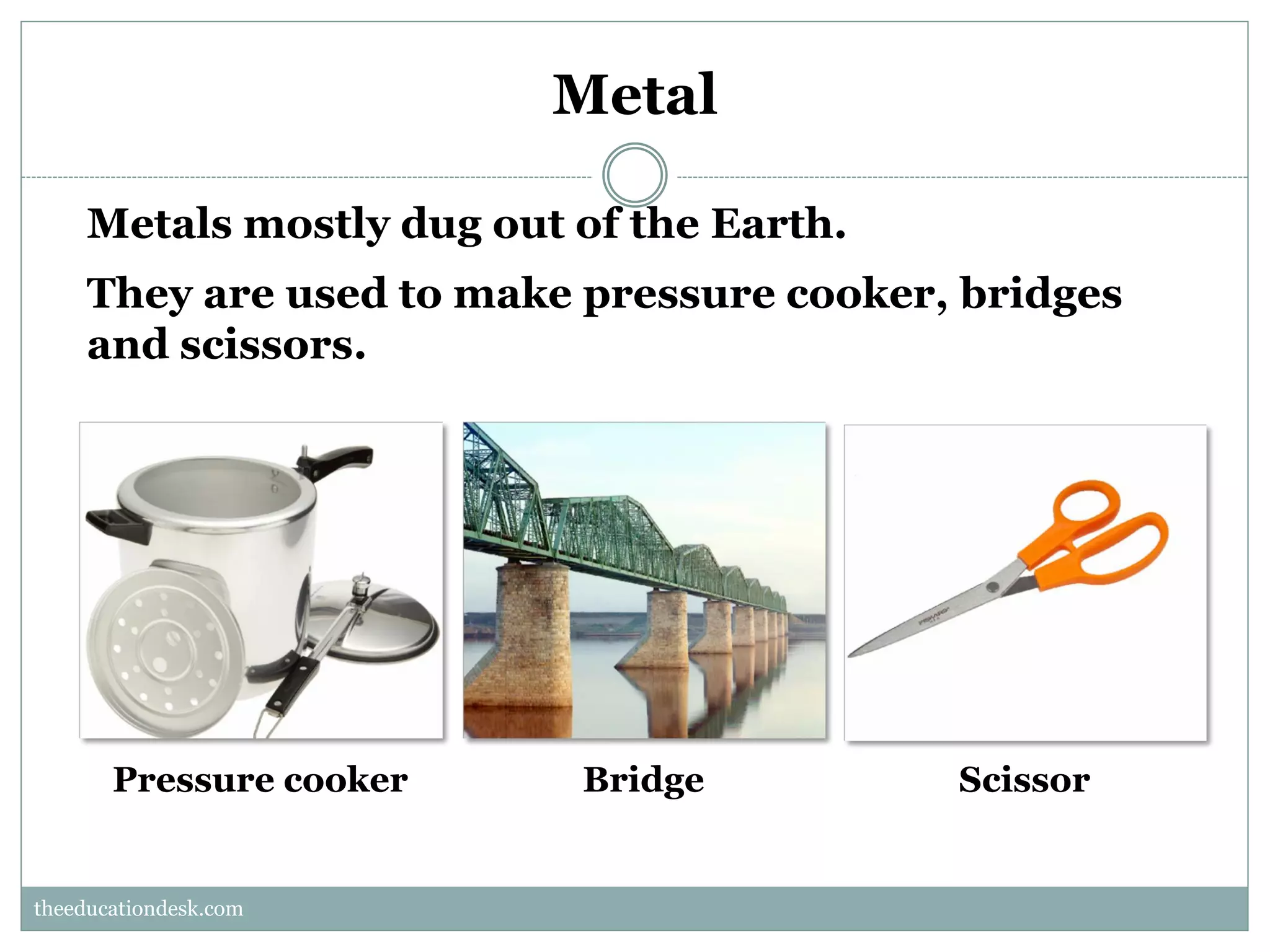 Metal
Metals mostly dug out of the Earth.
They are used to make pressure cooker, bridges
and scissors.

Pressure cooker

Bridge

Scissor

theeducationdesk.com
theeducationdesk.com

 