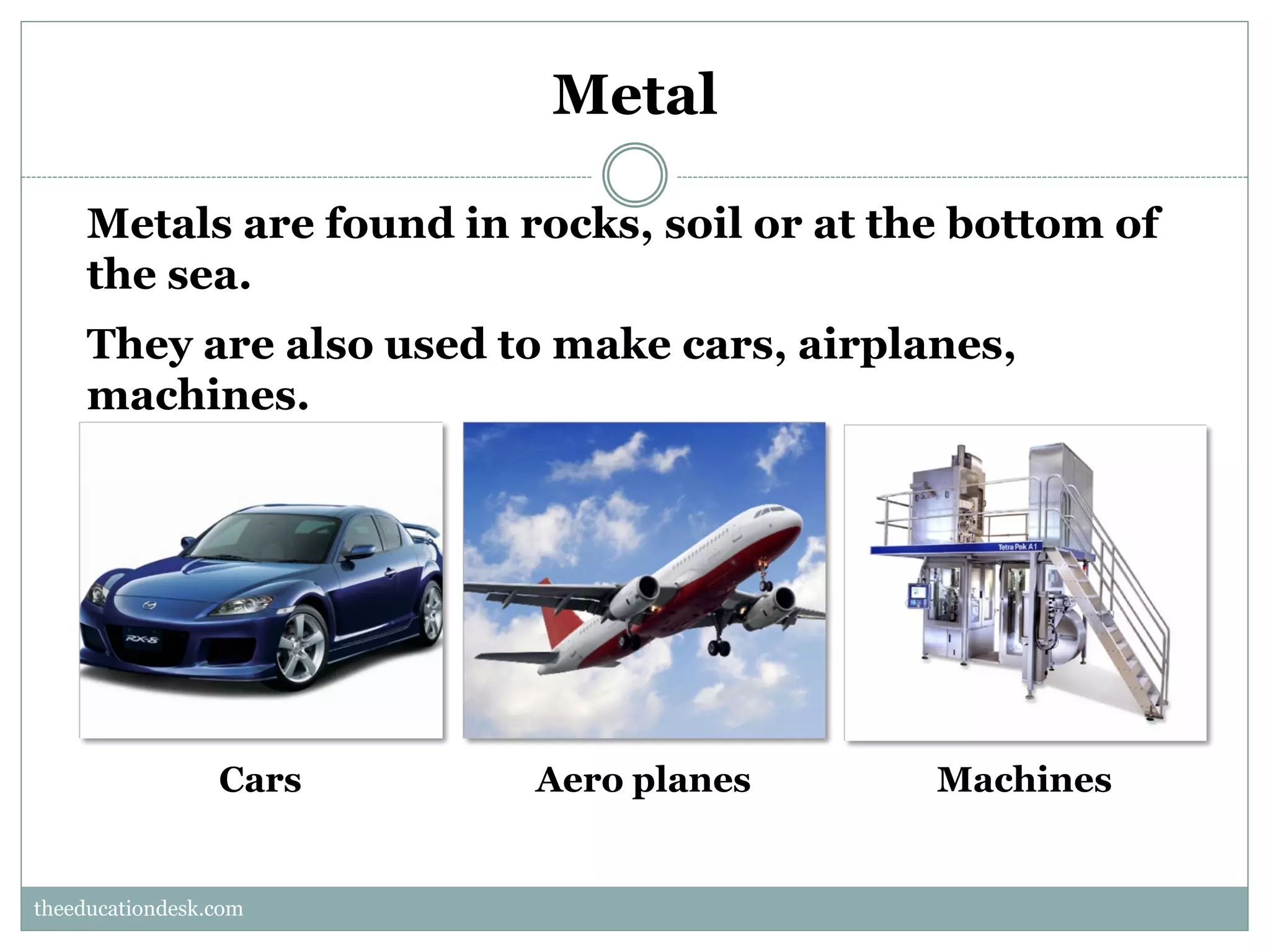 Metal
Metals are found in rocks, soil or at the bottom of
the sea.
They are also used to make cars, airplanes,
machines.

Cars

Aero planes

Machines

theeducationdesk.com
theeducationdesk.com

 