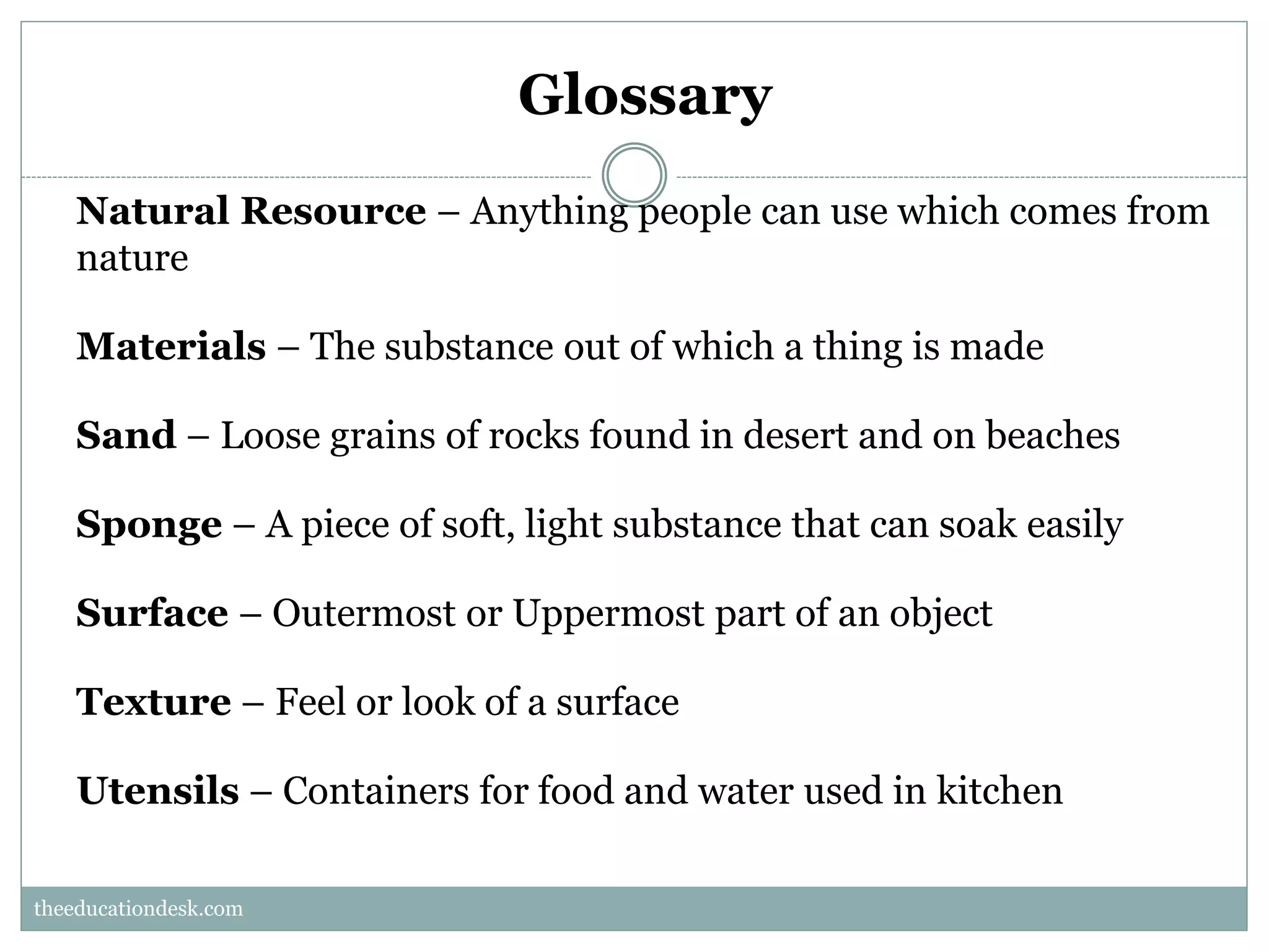 Glossary
Natural Resource – Anything people can use which comes from
nature
Materials – The substance out of which a thing is made
Sand – Loose grains of rocks found in desert and on beaches
Sponge – A piece of soft, light substance that can soak easily
Surface – Outermost or Uppermost part of an object
Texture – Feel or look of a surface
Utensils – Containers for food and water used in kitchen
theeducationdesk.com
theeducationdesk.com

 