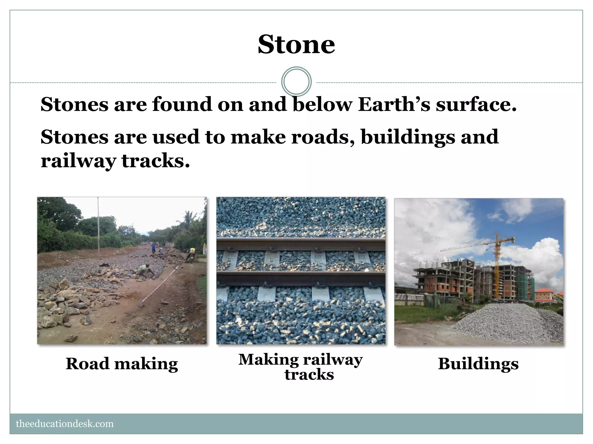 Stone
Stones are found on and below Earth’s surface.
Stones are used to make roads, buildings and
railway tracks.

Road making

Making railway
tracks

Buildings

theeducationdesk.com
theeducationdesk.com

 