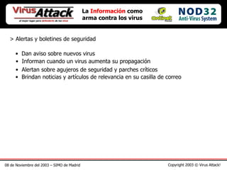 08 de Noviembre del 2003 – SIMO de Madrid Copyright 2003 © Virus Attack! La  Información  como arma contra los virus > Alertas y boletines de seguridad Dan aviso sobre nuevos virus Informan cuando un virus aumenta su propagación Alertan sobre agujeros de seguridad y parches críticos Brindan noticias y artículos de relevancia en su casilla de correo 