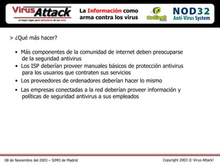 08 de Noviembre del 2003 – SIMO de Madrid Copyright 2003 © Virus Attack! La  Información  como arma contra los virus > ¿Qué más hacer? Más componentes de la comunidad de internet deben preocuparse   de la seguridad antivirus Los ISP deberían proveer manuales básicos de protección antivirus   para los usuarios que contraten sus servicios Los proveedores de ordenadores deberían hacer lo mismo Las empresas conectadas a la red deberían proveer información y   políticas de seguridad antivirus a sus empleados 