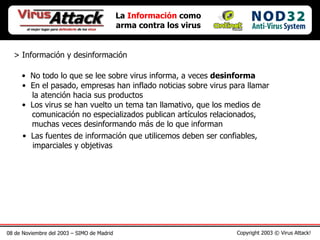 08 de Noviembre del 2003 – SIMO de Madrid Copyright 2003 © Virus Attack! La  Información  como arma contra los virus > Información y desinformación No todo lo que se lee sobre virus informa, a veces  desinforma En el pasado, empresas han inflado noticias sobre virus para llamar   la atención hacia sus productos Las fuentes de información que utilicemos deben ser confiables,   imparciales y objetivas Los virus se han vuelto un tema tan llamativo, que los medios de   comunicación no especializados publican artículos relacionados,   muchas veces desinformando más de lo que informan 