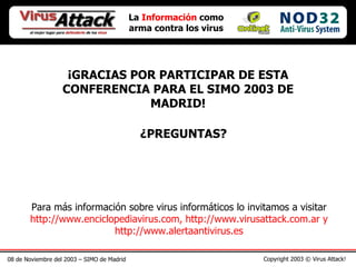08 de Noviembre del 2003 – SIMO de Madrid Copyright 2003 © Virus Attack! La  Información  como arma contra los virus ¡GRACIAS POR PARTICIPAR DE ESTA CONFERENCIA PARA EL SIMO 2003 DE MADRID! ¿PREGUNTAS? Para más información sobre virus informáticos lo invitamos a visitar  http://www.enciclopediavirus.com, http://www.virusattack.com.ar y http://www.alertaantivirus.es 