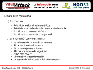 08 de Noviembre del 2003 – SIMO de Madrid Copyright 2003 © Virus Attack! Temario de la conferencia: 1) Introducción Actualidad de los virus informáticos Estadísticas actuales de infecciones a nivel mundial Los virus y el correo electrónico Los virus y los agujeros de seguridad 2) La información como herramienta La información disponible en internet Sitios de actualidad antivirus Sitios de empresas antivirus Alertas y boletines de seguridad ¿Qué más hacer? La  Información  como arma contra los virus Información y desinformación La educación del usuario y del administrador 