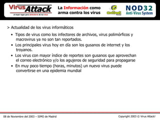 08 de Noviembre del 2003 – SIMO de Madrid Copyright 2003 © Virus Attack! > Actualidad de los virus informáticos La  Información  como arma contra los virus Tipos de virus como los infectores de archivos, virus polimórficos y    macrovirus ya no son tan reportados.   Los principales virus hoy en día son los gusanos de internet y los   troyanos.   Los virus con mayor índice de reportes son gusanos que aprovechan   el correo electrónico y/o los agujeros de seguridad para propagarse En muy poco tiempo (horas, minutos) un nuevo virus puede   convertirse en una epidemia mundial  