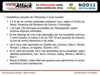 08 de Noviembre del 2003 – SIMO de Madrid Copyright 2003 © Virus Attack! > Estadísticas actuales de infecciones a nivel mundial La  Información  como arma contra los virus 1.9 % de los correos analizados contienen virus, según el Centro de   Alerta Temprana del Ministerio de Ciencia y Tecnología.  1 de cada 120 mensajes procesados por MessageLabs. posee    archivos adjuntos infectados.   En los ránkings de virus más detectados por las compañías antivirus    a nivel mundial, al menos 9 de los TOP 10 son gusanos de internet,   ya sea de correo electrónico o de redes.  Los 5 virus más reportados en España son: Dumaru, Gibe.C, Mimail,   Mimail.C y Klez.h, en España. (Fuente: CAT) En el resto del mundo, los 6 más detectados de la actualidad, según    distintas estadísticas, son: Swen, Dumaru, Sobig, Mimail.C, Blaster y   Klez.h.  Menos el Blaster, todos ellos son gusanos que aprovechan el correo   electrónico para reproducirse.  