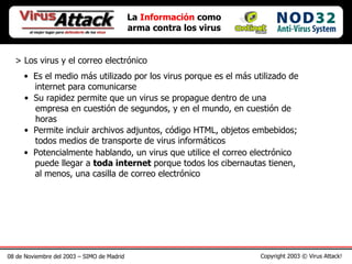 08 de Noviembre del 2003 – SIMO de Madrid Copyright 2003 © Virus Attack! La  Información  como arma contra los virus > Los virus y el correo electrónico Es el medio más utilizado por los virus porque es el más utilizado de   internet para comunicarse Su rapidez permite que un virus se propague dentro de una    empresa en cuestión de segundos, y en el mundo, en cuestión de   horas Permite incluir archivos adjuntos, código HTML, objetos embebidos;   todos medios de transporte de virus informáticos Potencialmente hablando, un virus que utilice el correo electrónico   puede llegar a  toda internet  porque todos los cibernautas tienen,   al menos, una casilla de correo electrónico 
