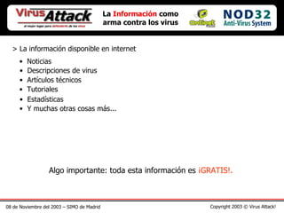 08 de Noviembre del 2003 – SIMO de Madrid Copyright 2003 © Virus Attack! La  Información  como arma contra los virus > La información disponible en internet Noticias Descripciones de virus Artículos técnicos Tutoriales Estadísticas Y muchas otras cosas más... Algo importante: toda esta información es  ¡GRATIS!. 