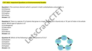 CTET 2021: Important Questions on Environnemental Studies
Question I: The common element which is present in both carbohydrates and proteins is
(1) Chlorine
(2) Nitrogen
(3) Sulphur
(4) Carbon
Answer: (4)
Question II: There is a species ‘A’ of plants that grow in a huge number but is found only in ‘B’ part of India in the whole
world. Which type of species is it?
(1) Endangered
(2) Abundant
(3) Exotic
(4) Endemic
Answer: (4)
Question III: Which of the following is not a component of 5 Es?
(1) Evaluate:
(2) Explore
(3) Estimate
(4) Explain
Answer: (3)
LetsCrackCTET
 