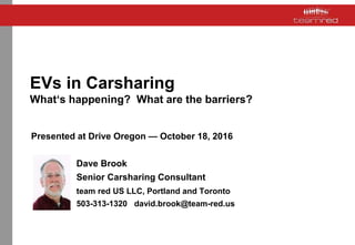 EVs in Carsharing
What‘s happening? What are the barriers?
Presented at Drive Oregon — October 18, 2016
Dave Brook
Senior Carsharing Consultant
team red US LLC, Portland and Toronto
503-313-1320 david.brook@team-red.us
 