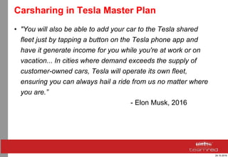 24.10.2016
Carsharing in Tesla Master Plan
• "You will also be able to add your car to the Tesla shared
fleet just by tapping a button on the Tesla phone app and
have it generate income for you while you're at work or on
vacation... In cities where demand exceeds the supply of
customer-owned cars, Tesla will operate its own fleet,
ensuring you can always hail a ride from us no matter where
you are.”
- Elon Musk, 2016
 