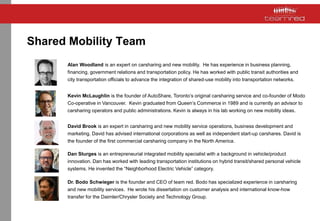 Shared Mobility Team
Alan Woodland is an expert on carsharing and new mobility. He has experience in business planning,
financing, government relations and transportation policy. He has worked with public transit authorities and
city transportation officials to advance the integration of shared-use mobility into transportation networks.
Kevin McLaughlin is the founder of AutoShare, Toronto’s original carsharing service and co-founder of Modo
Co-operative in Vancouver. Kevin graduated from Queen’s Commerce in 1989 and is currently an advisor to
carsharing operators and public administrations. Kevin is always in his lab working on new mobility ideas.
David Brook is an expert in carsharing and new mobility service operations, business development and
marketing. David has advised international corporations as well as independent start-up carshares. David is
the founder of the first commercial carsharing company in the North America.
Dan Sturges is an entrepreneurial integrated mobility specialist with a background in vehicle/product
innovation. Dan has worked with leading transportation institutions on hybrid transit/shared personal vehicle
systems. He invented the “Neighborhood Electric Vehicle” category.
Dr. Bodo Schwieger is the founder and CEO of team red. Bodo has specialized experience in carsharing
and new mobility services. He wrote his dissertation on customer analysis and international know-how
transfer for the Daimler/Chrysler Society and Technology Group.
 