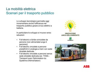 Scenari per il trasporto pubblico
La mobilità elettrica
Lo sviluppo tecnologico permette oggi
incrementare anche l’efficienza nel
trasporto pubblico grazie ai bus elettrici a
batteria.
In particolare lo sviluppo si muove verso
soluzioni:
• Full electric e ibride svincolate da
percorsi (non alimentate lungo il
percorso)
• Full electric vincolate a percorsi
predefiniti in analogia a tram con sede
stradale dedicata
• Full electric vincolate a percorsi senza
sede stradale dedicata (es: TOSA -
Transport avec Optimisation du
Système d’Alimentation)
 