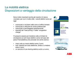 Sono molto importanti anche gli incentivi di natura
«sociale» per cui in molte città, i veicoli elettrici sono ad
oggi:
• autorizzati a circolare nelle zone a traffico limitato
• autorizzati a utilizzare le corsie preferenziali
• autorizzati a parcheggiare gratuitamente
• esentati dal “road pricing” o dalla “congestion
charge”
La mobilità elettrica
Disposizioni a vantaggio della circolazione
Vi possono essere poi iniziative volte a limitare la
circolazione ai soli mezzi elettrici come nel caso del
piano Firenzelettrica che prevede nel centro storico:
• merci solo su mezzi elettrici entro 3 anni;
• tutti i tassisti con auto elettriche, ibride o a metano
entro 4 anni;
• un servizio di car-sharing elettrico entro un anno.
 