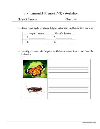 theeducationdesk.com
Environmental Science (EVS) - Worksheet
Subject: Insects Class: 2nd
1. Name two insects which are helpful to humans and harmful to humans.
Helpful Insects Harmful Insects
A.___________ A.___________
B.___________ B.___________
2. Identify the insects in the picture. Write the name of each one. Describe
its habitat.
___________________________
___________________________
___________________________
___________________________
___________________________
___________________________
 