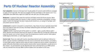 Fuel rod/pellets: Uranium is the basic fuel. Usually pellets of uranium oxide (UO2) are arranged
in tubes to form fuel rods. The rods are arranged into fuel assemblies in the reactor core.* In a
1000 MWe class PWR there might be 51,000 fuel rods with over 18 million pellets.
Moderator: a substance that slows the neutrons and helps control the fission process. Most
reactors use ordinary water, but reactors in other countries sometimes use graphite, or heavy
water, in which the hydrogen has been replaced with deuterium, an isotope of hydrogen with
one proton and one neutron.
containment :a reactor is encased in a containment, a big, heavy structure, typically several feet
thick and made of steel and concrete, that keeps radioactive gases and liquids inside, where
they can't hurt anyone.
coolant: Another important part of the system is a coolant -- again, usually ordinary water--
which absorbs and transmits heat from the reactor to create steam for turning the turbines and
cools the reactor core so that it doesn't reach the temperature at which uranium melts (about
6,900 degrees Fahrenheit, or 3,815 degrees Celsius).
Control rods: These are made with neutron-absorbing material such as cadmium, hafnium or
boron, and are inserted or withdrawn from the core to control the rate of reaction, or to halt it.
In some PWR reactors, special control rods are used to enable the core to sustain a low level of
power efficiently. (Secondary control systems involve other neutron absorbers, usually boron in
the coolant – its concentration can be adjusted over time as the fuel burns up.) PWR control
rods are inserted from the top, BWR cruciform blades from the bottom of the core.
 