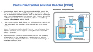 • Pressurized water reactors heat the water surrounding the nuclear fuel, but keep
the water under pressure to prevent it from boiling .the hot water is then pumped
from the reactor vessel to a steam generator, where the heat from the water is used
to boil a second, separate supply of water and make steam. The steam spins turbine
which drives generators to produce electricity. Unused steam is passed through
condenser to get back water again for heating.
• A PWR has fuel assemblies of 200-300 rods each, arranged vertically in the core, and
a large reactor would have about 150-250 fuel assemblies with 80-100 tones of
uranium.
• Water in the reactor core reaches about 325°C, hence it must be kept under about
150 times atmospheric pressure to prevent it boiling. Pressure is maintained by
steam in a pressurizer .
• The secondary circuit is under less pressure and the water here boils in the heat
exchangers which are thus steam generators. The steam drives the turbine to
produce electricity, and is then condensed and returned to the heat exchangers in
contact with the primary circuit.
 