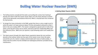 • The boiling reactors actually boil the water surrounding the nuclear fuel, heating it
directly into steam inside the reactor vessel. Pipes carry the steam directly to turbine
,which drives generator and produces electricity. Water is recycled back into condenser
for heat process.
• his design has many similarities to the PWR, except that there is only a single circuit in
which the water is at lower pressure (about 75 times atmospheric pressure) so that it
boils in the core at about 285°C. The reactor is designed to operate with 12-15% of the
water in the top part of the core as steam, and hence with less moderating effect and
thus efficiency there. BWR units can operate in load-following mode more readily then
PWRs.
• The steam passes through drier plates (steam separators) above the core and then
directly to the turbines, which are thus part of the reactor circuit. Since the water
around the core of a reactor is always contaminated with traces of radionuclides, it
means that the turbine must be shielded and radiological protection provided during
maintenance.
 