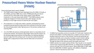 Pressurized heavy water reactor (PHWR)
• The PHWR reactor design has been developed since the 1950s in Canada as
the CANDU, and from 1980s also in India. PHWRs generally use natural
uranium (0.7% U-235) oxide as fuel, hence needs a more efficient
moderator, in this case heavy water (D2O).** The PHWR produces more
energy per kilogram of mined uranium than other designs, but also
produces a much larger amount of used fuel per unit output.
• The moderator is in a large tank called a calandria, penetrated by several
hundred horizontal pressure tubes which form channels for the fuel, cooled
by a flow of heavy water under high pressure in the primary cooling circuit,
reaching 290°C.
• As in the PWR, the primary coolant generates steam in a secondary circuit
to drive the turbines. The pressure tube design means that the reactor can
be refueled progressively without shutting down, by isolating individual
pressure tubes from the cooling circuit. It is also less costly to build than
designs with a large pressure vessel, but the tubes have not proved as
durable.
• A CANDU fuel assembly consists of a bundle of 37 half meter long fuel rods
(ceramic fuel pellets in zircaloy tubes) plus a support structure, with 12
bundles lying end to end in a fuel channel. Control rods penetrate the
calandria vertically, and a secondary shutdown system involves adding
gadolinium to the moderator. The heavy water moderator circulating
through the body of the calandria vessel also yields some heat.
• CANDU reactors can accept a variety of fuels. They may be run on recycled
uranium from reprocessing LWR used fuel, or a blend of this and depleted
uranium left over from enrichment plants. About 4000 MWe of PWR might
then fuel 1000 MWe of CANDU capacity, with addition of depleted
uranium. Thorium may also be used in fuel.
 