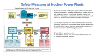 • Nuclear power plants are designed to prevent abnormal incidents
from occurring. Even if abnormal incidents occur, nuclear plants are
also designed to prevent the potential spreading of abnormal
incidents and leakage of radioactive materials around plants, which
may cause adverse impacts on the surrounding environment.
• Japanese power plants utilize redundant safety measures to keep
residential communities around them safe at all times. Measures to
be put into action in order to ensure safety during unusual events
can be summarized in the following three points
• 1. To shut down operating reactors
• 2. To cool down reactors so as to remove heat from nuclear fuel
• 3. To contain radioactive materials
 
