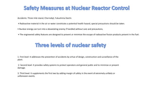 Accidents: Three mile island, Chernobyl, Fukushima Daichi.
• Radioactive material in the air or water constitutes a potential health hazard, special precautions should be taken.
• Nuclear energy can turn into a devastating enemy if handled without care and precautions.
• The engineered safety features are designed to prevent or minimize the escape of radioactive fission products present in the fuel.
1. First level: It addresses the prevention of accidents by virtue of design, construction and surveillance of the
plant.
2. Second level: It provides safety systems to protect operators and general public and to minimize or prevent
damage.
3. Third level: It supplements the first two by adding margin of safety in the event of extremely unlikely or
unforeseen events.
 