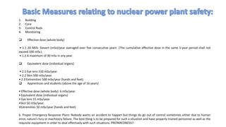 1. Building
2. Core
3. Control Rods
4. Monitoring
 Effective dose (whole body)
• 1.1 20 Milli- Sievert (mSv)/year averaged over five consecutive years (The cumulative effective dose in the same 5-year period shall not
exceed 100 mSv.)
• 1.2 A maximum of 30 mSv in any year.
 Equivalent dose (individual organs)
• 2.1 Eye lens 150 mSv/year.
• 2.2 Skin 500 mSv/year.
• 2.3 Extremities 500 mSv/year (hands and feet).
 Apprentices and students (above the age of 16 years)
• Effective dose (whole body): 6 mSv/year.
• Equivalent dose (individual organs)
• Eye lens 15 mSv/year.
•Skin 50 mSv/year.
•Extremities 50 mSv/year (hands and feet)
6. Proper Emergency Response Plans: Nobody wants an accident to happen but things do go out of control sometimes either due to human
error, nature’s fury or machinery failure. The best thing is to be prepared for such a situation and have properly trained personnel as well as the
requisite equipment in order to deal effectively with such situations. PREPAREDNESS!!
 