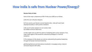 Nuclear Policy of India:
Some of the major components of NP of India since 2003 are as follows.
a) No first use to Nuclear weapons.
b) If any country uses Nuclear arsenal towards India , India will revert back
disproportionately or with punitive retaliation
c) No use of nuclear weapons to non nuclear state
d) Credible minimum deterrence
e) India might come up with the option of retaliating with nuclear weapons if any
major attack against India would be conducted by biological or chemical
weaponry.
f) The retaliation of the attacks can only be conducted by the political leadership
through the Nuclear Command Authority.
g)Following National and International standards in managing nuclear material
and waste disposal with safety.
 