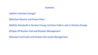 Contents
1)What is Nuclear Energy?
2)Nuclear Reactor and Power Plant.
3)Safety Standards In Nuclear Energy and How India is safe in Nuclear Energy.
4)Types Of Nuclear Fuel and Disaster Management
5)Nuclear Fuel Cycle and Nuclear fuel waste Management.
 