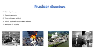  Chernobyl disaster
 Fukushima accident
 Three mile island accident
 Atomic bombing at Hiroshima and Nagasaki
 Philippine sea accident
 