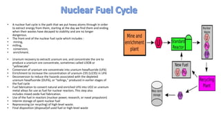 • A nuclear fuel cycle is the path that we put heavy atoms through in order
to extract energy from them, starting at the day we find them and ending
when their wastes have decayed to stability and are no longer
dangerous.
• The front end of the nuclear fuel cycle which includes :
• mining,
• milling,
• conversion,
• enrichment.
• Uranium recovery to extractt uranium ore, and concentrate the ore to
produce a uranium ore concentrate, sometimes called U3O8 or
"yellowcake"
• Conversion of uranium ore concentrate into uranium hexafluoride (UF6)
• Enrichment to increase the concentration of uranium-235 (U235) in UF6
• Deconversion to reduce the hazards associated with the depleted
uranium hexafluoride (DUF6), or "tailings," produced in earlier stages of
the fuel cycle
• Fuel fabrication to convert natural and enriched UF6 into UO2 or uranium
metal alloys for use as fuel for nuclear reactors. This step also
includes mixed oxide fuel fabrication.
• Use of the fuel in reactors (nuclear power, research, or naval propulsion)
• Interim storage of spent nuclear fuel
• Reprocessing (or recycling) of high-level waste.
• Final disposition (disposal)of used fuel or high-level waste
 