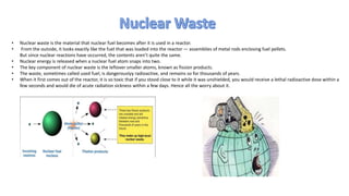 • Nuclear waste is the material that nuclear fuel becomes after it is used in a reactor.
• From the outside, it looks exactly like the fuel that was loaded into the reactor — assemblies of metal rods enclosing fuel pellets.
But since nuclear reactions have occurred, the contents aren’t quite the same.
• Nuclear energy is released when a nuclear fuel atom snaps into two.
• The key component of nuclear waste is the leftover smaller atoms, known as fission products.
• The waste, sometimes called used fuel, is dangerouslyy radioactive, and remains so for thousands of years.
• When it first comes out of the reactor, it is so toxic that if you stood close to it while it was unshielded, you would receive a lethal radioactive dose within a
few seconds and would die of acute radiation sickness within a few days. Hence all the worry about it.
 