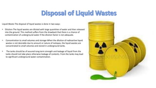 Liquid Waste-The disposal of liquid wastes is done in two ways:
• Dilution-The liquid wastes are diluted with large quantities of water and then released
into the ground. This method suffers from the drawback that there is a chance of
contamination of underground water if the dilution factor is not adequate.
• Concentration to small volumes and storage-When the dilution of radioactive liquid
wastes is not desirable due to amount or nature of isotopes, the liquid wastes are
concentrated to small volumes and stored in underground tanks.
• The tanks should be of assured tong term strength and leakage of liquid from the
tanks should not take place otherwise leakage of contents. From the tanks may lead
to significant underground water contamination.
 