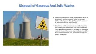 • Gaseous Waste-Gaseous wastes can most easily results in
atmospheric pollution. Gaseous wastes are generally
diluted with air, passed through filters and then released
to atmosphere through large chimneys.
• Solid Wastes-Solid wastes consists of sera De material or
discarded objects contaminated with radioactive matter.
These wastes if combustible are burnt and the radioactive
matter is mixed with concrete. Drummed and shipped for
burial. Non-combustible solid wastes are always buried
deep in the ground
 