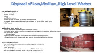 Low Level waste consists of:
• Contaminated liquids
• Animal Carcasses
• Liquids
• Small Sealed sources
• Animal carcasses are either incinerated or buried on site.
• the nuclear waste is cast in cement in steel drum and are buried either or kept at the
bed of oceans.
Medium Level Waste Consists Of:
• Medium level waste require shielding when being handled
• This type of waste includes refurbishment waste, ion-exchange resins and some radioactive sources
used in radiation therapy.
• 7% volume of waste
• Depending on the amount of activity it can be burride in shallow repositoriess.
• Thiss wastes are mainly contaminated with neutron activatedion production isotopes.
Disposal Of High Level Wastes:
• high level of waste has a large amount of radioactivity and or thermally hot
• 3% volume of waste
• 95% of radioactivity
• current levels of high level waste are increasing as 12000 metric tons per year
• Most high level waste consists of Pu-238,239,240,241,242 Np-237 U-236
 