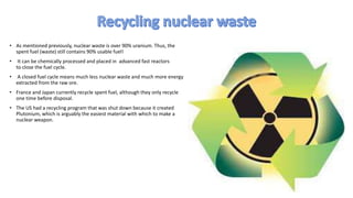 • As mentioned previously, nuclear waste is over 90% uranium. Thus, the
spent fuel (waste) still contains 90% usable fuel!
• It can be chemically processed and placed in advanced fast reactors
to close the fuel cycle.
• A closed fuel cycle means much less nuclear waste and much more energy
extracted from the raw ore.
• France and Japan currently recycle spent fuel, although they only recycle
one time before disposal.
• The US had a recycling program that was shut down because it created
Plutonium, which is arguably the easiest material with which to make a
nuclear weapon.
 