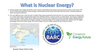  Nuclear energy is the energy released by a chain reaction, specifically by the process of nuclear fission or fusion in the reactor. The
source of fuel used to generate nuclear energy is mined and processed uranium (enriched uranium), which is utilized to generate
steam and produce electricity
 The main difference lies in how the heat is created. Power plants powered by fossil fuels burn oil, coal or natural gas to produce heat.
In a nuclear power plant, heat generation stems from splitting of atoms, a process known as nuclear fission. The process of splitting a
nucleus into two is called nuclear fission. Millions of uranium nuclei occur inside every uranium fuel pellet. When splitting of these
nuclei takes place, a vast quantity of energy is released. A small percentage of this energy emanates from radiation, but the biggest
percentage comes from kinetic energy. This kind of energy is the one utilized to generate heat inside the reactor.
Nuclear Power Grid In India.
 