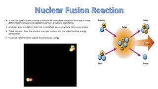  a reaction in which two or more atomic nuclei come close enough to form one or more
different atomic nuclei and subatomic particles (neutrons or protons).
 produces a nucleus lighter than iron or nickel will generally yield a net energy release.
 These elements have the smallest mass per nucleon and the largest binding energy
per nucleon.
 Fusion of light elements toward these releases energy.
 