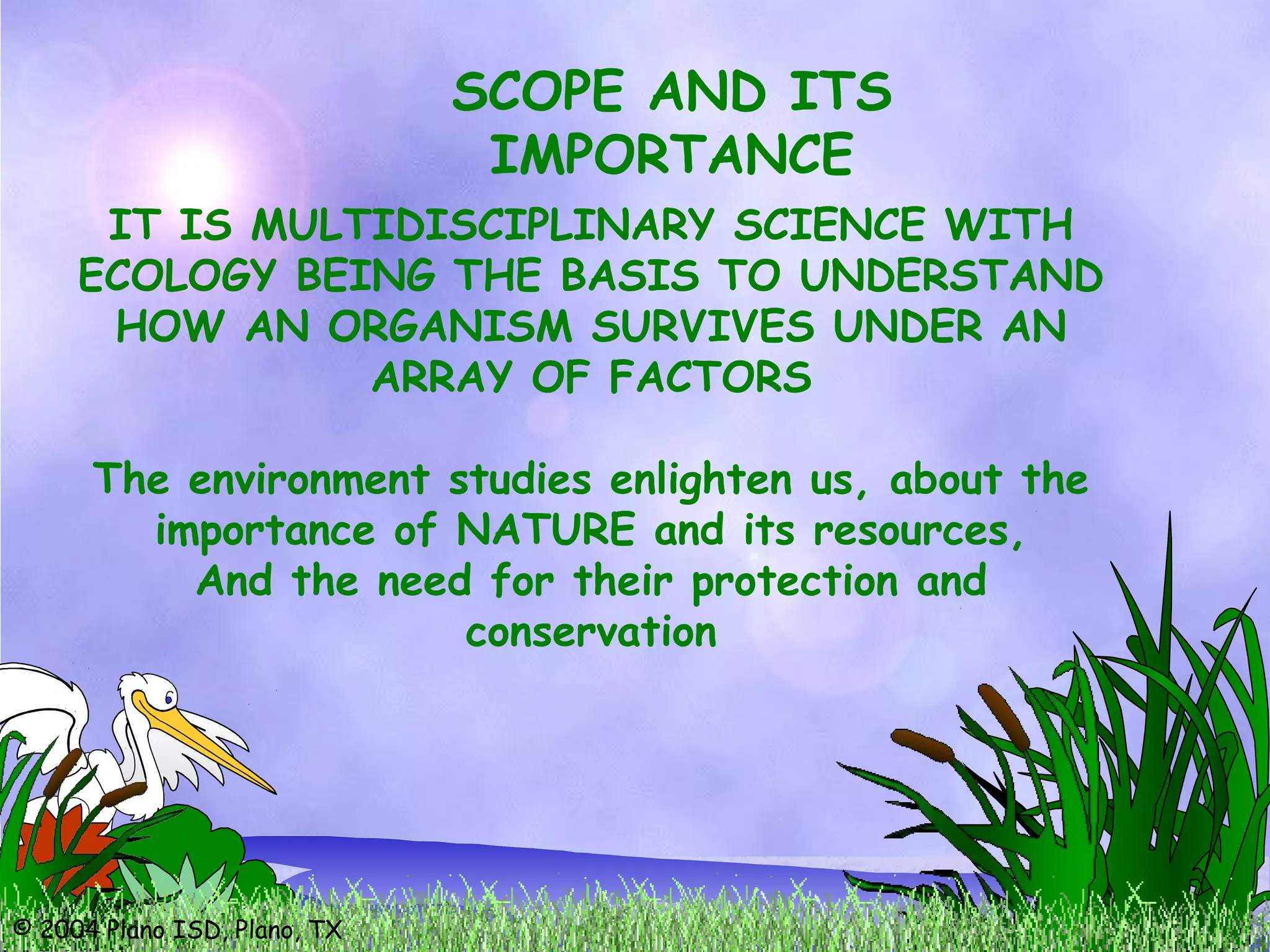 © 2004 Plano ISD, Plano, TX
SCOPE AND ITS
IMPORTANCE
IT IS MULTIDISCIPLINARY SCIENCE WITH
ECOLOGY BEING THE BASIS TO UNDERSTAND
HOW AN ORGANISM SURVIVES UNDER AN
ARRAY OF FACTORS
The environment studies enlighten us, about the
importance of NATURE and its resources,
And the need for their protection and
conservation
 